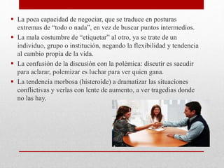  La poca capacidad de negociar, que se traduce en posturas
extremas de “todo o nada”, en vez de buscar puntos intermedios.
 La mala costumbre de “etiquetar” al otro, ya se trate de un
individuo, grupo o institución, negando la flexibilidad y tendencia
al cambio propia de la vida.
 La confusión de la discusión con la polémica: discutir es sacudir
para aclarar, polemizar es luchar para ver quien gana.
 La tendencia morbosa (histeroide) a dramatizar las situaciones
conflictivas y verlas con lente de aumento, a ver tragedias donde
no las hay.
 