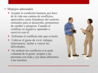 • Manejos adecuados
 Aceptar la condición humana que hace
de la vida una cadena de conflictos;
apreciarlos como forjadores del carácter,
estímulos para el desarrollo, promotores
de cambio y progreso. Cuando el
conflicto es negativo, aprender a
convivir con él.
 Enfrentar el conflicto más que evitarlo.
 Cultivar el gusto de vivir, trabajar,
relacionarse, luchar y vencer las
dificultades.
 No atribuir los conflictos a la mala
voluntad de la gente: aceptar a las
personas con todo y sus ideas diferentes
a las nuestras.
 