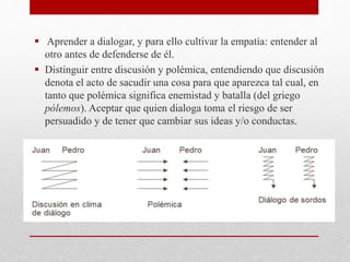  Aprender a dialogar, y para ello cultivar la empatía: entender al
otro antes de defenderse de él.
 Distinguir entre discusión y polémica, entendiendo que discusión
denota el acto de sacudir una cosa para que aparezca tal cual, en
tanto que polémica significa enemistad y batalla (del griego
pólemos). Aceptar que quien dialoga toma el riesgo de ser
persuadido y de tener que cambiar sus ideas y/o conductas.
 