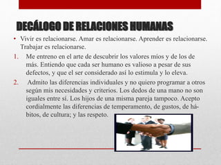 DECÁLOGO DE RELACIONES HUMANAS
• Vivir es relacionarse. Amar es relacionarse. Aprender es relacionarse.
Trabajar es relacionarse.
1. Me entreno en el arte de descubrir los valores míos y de los de
más. Entiendo que cada ser humano es valioso a pesar de sus
defectos, y que el ser considerado así lo estimula y lo eleva.
2. Admito las diferencias individuales y no quiero programar a otros
según mis necesidades y criterios. Los dedos de una mano no son
iguales entre sí. Los hijos de una misma pareja tampoco. Acepto
cordialmente las diferencias de temperamento, de gustos, de há-
bitos, de cultura; y las respeto.
 