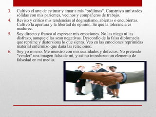 3. Cultivo el arte de estimar y amar a mis "prójimos". Construyo amistades
sólidas con mis parientes, vecinos y compañeros de trabajo.
4. Reviso y critico mis tendencias al dogmatismo, abiertas o encubiertas.
Cultivo la apertura y la libertad de opinión. Sé que la tolerancia es
madurez.
5. Soy directo y franco al expresar mis emociones. No las niego ni las
disfrazo, aunque ellas sean negativas. Desconfío de la falsa diplomacia
que reprime y distorsiona lo que siento. Veo en las emociones reprimidas
material enfermizo que daña las relaciones.
6. Soy yo mismo. Me muestro con mis cualidades y defectos. No pretendo
"vender" una imagen falsa de mí, y así no introduzco un elemento de
falsedad en mi medio.
 