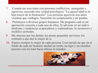 7. Cuando me toca tratar con personas conflictivas, amargadas y
agresivas, recuerdo esta verdad psicológica: "La agresividad es la
hija mayor de la frustración". Las personas agresivas son antes
víctimas que verdugos. Necesitan mi comprensión y mi perdón.
8. Pertenezco a diversos grupos humanos. Me pregunto cuál es mi
aportación concreta a cada uno de ellos. Si advierto en mí indivi-
dualismo y tendencias acaparadoras y explotadoras, lo reconozco y
modifico actitudes.
9. Me intereso por los demás; les presto pequeños servicios; los
estímulo a que den lo mejor de sí.
10. Espero siempre lo mejor de cada persona. Convencido de que en el
fondo de cada ser humano anidan un cerdo, un tigre y un ruiseñor,
procuro con mi trato hacer aflorar al ruiseñor.
 