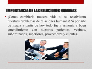 IMPORTANCIA DE LAS RELACIONES HUMANAS
• ¡Como cambiaría nuestra vida si se resolvieran
nuestros problemas de relaciones humanas! Si por arte
de magia a partir de hoy todo fuera armonía y buen
entendimiento con nuestros parientes, vecinos,
subordinados, superiores, proveedores y clientes.
 