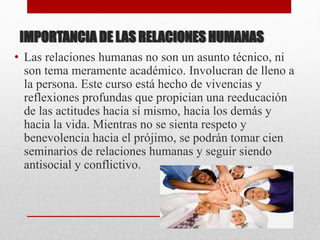 IMPORTANCIA DE LAS RELACIONES HUMANAS
• Las relaciones humanas no son un asunto técnico, ni
son tema meramente académico. Involucran de lleno a
la persona. Este curso está hecho de vivencias y
reflexiones profundas que propician una reeducación
de las actitudes hacia sí mismo, hacia los demás y
hacia la vida. Mientras no se sienta respeto y
benevolencia hacia el prójimo, se podrán tomar cien
seminarios de relaciones humanas y seguir siendo
antisocial y conflictivo.
 