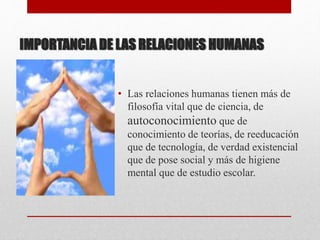IMPORTANCIA DE LAS RELACIONES HUMANAS
• Las relaciones humanas tienen más de
filosofía vital que de ciencia, de
autoconocimiento que de
conocimiento de teorías, de reeducación
que de tecnología, de verdad existencial
que de pose social y más de higiene
mental que de estudio escolar.
 