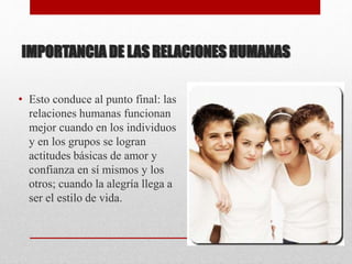 IMPORTANCIA DE LAS RELACIONES HUMANAS
• Esto conduce al punto final: las
relaciones humanas funcionan
mejor cuando en los individuos
y en los grupos se logran
actitudes básicas de amor y
confianza en sí mismos y los
otros; cuando la alegría llega a
ser el estilo de vida.
 