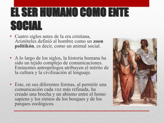 EL SER HUMANO COMO ENTE
SOCIAL
• Cuatro siglos antes de la era cristiana,
Aristóteles definió al hombre como un zoon
politikón, es decir, como un animal social.
• A lo largo de los siglos, la historia humana ha
sido un tejido complejo de comunicaciones.
Eminentes antropólogos atribuyen el mérito de
la cultura y la civilización al lenguaje.
• Este, en sus diferentes formas, al permitir una
comunicación cada vez más refinada, ha
creado una brecha y un abismo entre el homo
sapiens y los simios de los bosques y de los
parques zoológicos.
 