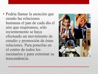 • Podría llamar la atención que
siendo las relaciones
humanas el pan de cada día el
aire que respiramos, sólo
recientemente se haya
efectuado un movimiento de
estudio y promoción de éstas
relaciones. Para ponerlas en
el centro de todos los
escenarios y para extremar su
trascendencia.
 
