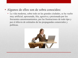 • Algunos de ellos son de sobra conocidos:
• La vida moderna, sobre todo en las grandes ciudades, se ha vuelto
muy artificial, apresurada, fría, agresiva y presionada por los
frecuentes amontonamientos, por las frustraciones de todo tipo y
por el diluvio de estímulos de las propagandas comerciales y
políticas.
 