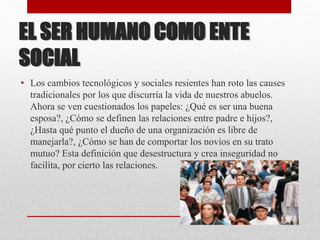 EL SER HUMANO COMO ENTE
SOCIAL
• Los cambios tecnológicos y sociales resientes han roto las causes
tradicionales por los que discurría la vida de nuestros abuelos.
Ahora se ven cuestionados los papeles: ¿Qué es ser una buena
esposa?, ¿Cómo se definen las relaciones entre padre e hijos?,
¿Hasta qué punto el dueño de una organización es libre de
manejarla?, ¿Cómo se han de comportar los novios en su trato
mutuo? Esta definición que desestructura y crea inseguridad no
facilita, por cierto las relaciones.
 