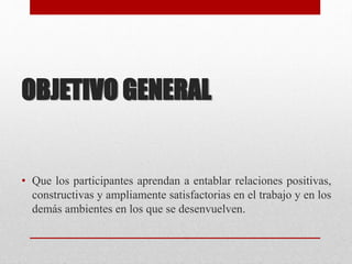 OBJETIVO GENERAL
• Que los participantes aprendan a entablar relaciones positivas,
constructivas y ampliamente satisfactorias en el trabajo y en los
demás ambientes en los que se desenvuelven.
 