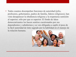 • Todos cuantos desempeñan funciones de autoridad (jefes,
profesores, gobernantes, padres de familia, líderes religiosos), han
visto desaparecer la obediencia religiosa y la respetuosa sumisión
al superior; sólo por que es superior. El fondo de ideas
democratizantes los hacen sentirse cuestionados por sus
dependientes y subalternos y se ven obligados a suplir el peso de
la fácil autoridad de tinte sagrado por la habilidad en el manejo de
la relación humana.
 
