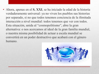 • Ahora, apenas en el S. XXI, se ha iniciado la edad de la historia
verdaderamente universal: ya no viven los pueblos sus historias
por separado, si no que todos tenemos conciencia de la ilimitada
interacción a nivel mundial: todos tenemos que ver con todos.
Esta situación, unida al “cosmopolitismo”, abre la gran
alternativa: o nos acercamos al ideal de la gran familia mundial,
o nuestra misma posibilidad de actuar a escala mundial se
convertirá en un poder destructivo que acabará con el género
humano.
 
