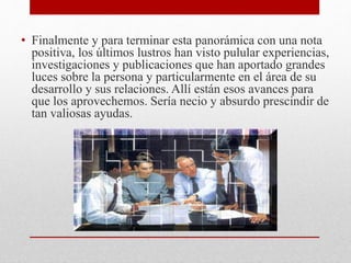 • Finalmente y para terminar esta panorámica con una nota
positiva, los últimos lustros han visto pulular experiencias,
investigaciones y publicaciones que han aportado grandes
luces sobre la persona y particularmente en el área de su
desarrollo y sus relaciones. Allí están esos avances para
que los aprovechemos. Sería necio y absurdo prescindir de
tan valiosas ayudas.
 