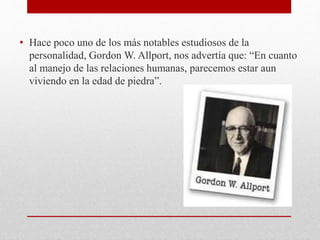 • Hace poco uno de los más notables estudiosos de la
personalidad, Gordon W. Allport, nos advertía que: “En cuanto
al manejo de las relaciones humanas, parecemos estar aun
viviendo en la edad de piedra”.
 