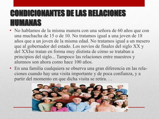 CONDICIONANTES DE LAS RELACIONES
HUMANAS
• No hablamos de la misma manera con una señora de 60 años que con
una muchacha de 15 o de 10. No tratamos igual a una joven de 18
años que a un joven de la misma edad. No tratamos igual a un mesero
que al gobernador del estado. Los novios de finales del siglo XX y
del XXIse tratan en forma muy distinta de cómo se trataban a
principios del siglo... Tampoco las relaciones entre maestros y
alumnos son ahora como hace 100 años.
• En una familia cualquiera se observa una gran diferencia en las rela-
ciones cuando hay una visita importante y de poca confianza, y a
partir del momento en que dicha visita se retira. . .
 