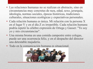• Las relaciones humanas no se realizan en abstracto, sino en
circunstancias muy concretas de raza, edad, sexo, jerarquía,
ideología, normas sociales, épocas históricas, tradiciones
culturales, situaciones ecológicas y expectativas personales.
• Cada relación humana es única. Mi relación con la persona X
en el lugar Y y en el día Z es irrepetible. Cada relación humana
podría repetir la célebre expresión de Ortega y Gasset: "Yo soy
yo y mis circunstancias".
• Una misma broma en una comida campestre entre colegas,
puede ser una ocurrencia feliz, y en el despacho del director
una detestable majadería.
• Todo en la comunicación humana es situacional.
 
