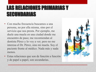 LAS RELACIONES PRIMARIAS Y
SECUNDARIAS
• Con mucha frecuencia buscamos a una
persona, no por ella misma, sino por el
servicio que nos presta. Por ejemplo, me
duele una muela en una ciudad donde me
encuentro de paso; me recomiendan al
dentista Pérez y lo voy a ver; pero no me
interesa el Dr. Pérez, sino mi muela. Soy el
paciente frente al médico. Nada más y nada
menos.
• Estas relaciones que son de función a función
y de papel a papel, son secundarias.
 