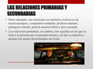 LAS RELACIONES PRIMARIAS Y
SECUNDARIAS
• Otros ejemplos: las relaciones en términos exclusivos de
taxista-pasajero, comprador-vendedor, profesor-alumno,
peluquero-cliente, policía-automovilista y juez-acusado.
• Las relaciones primarias, en cambio, son aquellas en las que se
trata a la persona por la persona misma y no por su función o
porque nos preste determinados servicios.
 