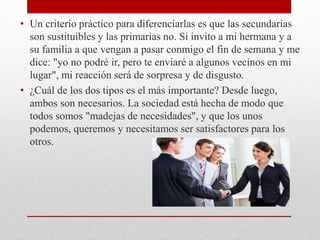 • Un criterio práctico para diferenciarlas es que las secundarias
son sustituibles y las primarias no. Si invito a mi hermana y a
su familia a que vengan a pasar conmigo el fin de semana y me
dice: "yo no podré ir, pero te enviaré a algunos vecinos en mi
lugar", mi reacción será de sorpresa y de disgusto.
• ¿Cuál de los dos tipos es el más importante? Desde luego,
ambos son necesarios. La sociedad está hecha de modo que
todos somos "madejas de necesidades", y que los unos
podemos, queremos y necesitamos ser satisfactores para los
otros.
 