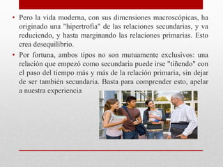 • Pero la vida moderna, con sus dimensiones macroscópicas, ha
originado una "hipertrofia" de las relaciones secundarias, y va
reduciendo, y hasta marginando las relaciones primarias. Esto
crea desequilibrio.
• Por fortuna, ambos tipos no son mutuamente exclusivos: una
relación que empezó como secundaria puede irse "tiñendo" con
el paso del tiempo más y más de la relación primaria, sin dejar
de ser también secundaria. Basta para comprender esto, apelar
a nuestra experiencia
 