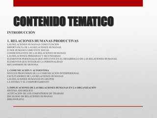 CONTENIDO TEMATICO
INTRODUCCIÓN
1. RELACIONES HUMANAS PRODUCTIVAS
LAS RELACIONES HUMANAS COMO FUNCIÓN
IMPORTANCIA DE LAS RELACIONES HUMANAS
El SER HUMANO COMO ENTE SOCIAL
CONDICIONANTES DE LAS RELACIONES HUMANAS
LAS RELACIONES PRIMARIAS Y SECUNDARIAS
ELEMENTOS PERSONALES QUE INFLUYEN EN EL DESARROLLO DE LAS RELACIONES HUMANAS.
ELEMENTOS QUE INTEGRAN LA PERSONALIDAD
MECANISMOS DE DEFENSA
2. COMUNICACIÓN Y AUTOESTIMA
NIVELES PROFUNDOS DE LA COMUNICACIÓN INTERPERSONAL
FACILITADORES DE LAS RELACIONES HUMANAS
LAS RELACIONES HUMANAS EN GRUPOS
LA ESTIMA Y EL COMPORTAMIENTO
3. IMPLICACIONES DE LAS RELACIONES HUMANAS EN LA ORGANIZACIÓN
SISTEMA JERÁRQUICO
ACEPTACIÓN DE LOS COMPAÑEROS DE TRABAJO
DECÁLOGO DE RELACIONES HUMANAS
BIBLIOGRAFIA
 