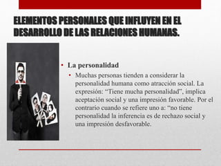 ELEMENTOS PERSONALES QUE INFLUYEN EN EL
DESARROLLO DE LAS RELACIONES HUMANAS.
• La personalidad
• Muchas personas tienden a considerar la
personalidad humana como atracción social. La
expresión: “Tiene mucha personalidad”, implica
aceptación social y una impresión favorable. Por el
contrario cuando se refiere uno a: “no tiene
personalidad la inferencia es de rechazo social y
una impresión desfavorable.
 