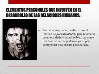 ELEMENTOS PERSONALES QUE INFLUYEN EN EL
DESARROLLO DE LAS RELACIONES HUMANAS.
— Por tal motivo conceptualizaremos el
término de personalidad no para retomarlo
como una definición inflexible, sino como
una base de la cual podemos partir para
comprender más nuestra personalidad.
 