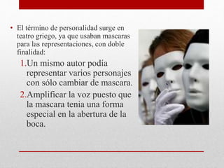 • El término de personalidad surge en
teatro griego, ya que usaban mascaras
para las representaciones, con doble
finalidad:
1.Un mismo autor podía
representar varios personajes
con sólo cambiar de mascara.
2.Amplificar la voz puesto que
la mascara tenia una forma
especial en la abertura de la
boca.
 