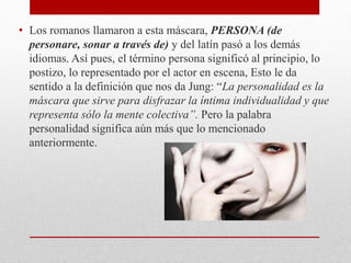 • Los romanos llamaron a esta máscara, PERSONA (de
personare, sonar a través de) y del latín pasó a los demás
idiomas. Así pues, el término persona significó al principio, lo
postizo, lo representado por el actor en escena, Esto le da
sentido a la definición que nos da Jung: “La personalidad es la
máscara que sirve para disfrazar la íntima individualidad y que
representa sólo la mente colectiva”. Pero la palabra
personalidad significa aún más que lo mencionado
anteriormente.
 