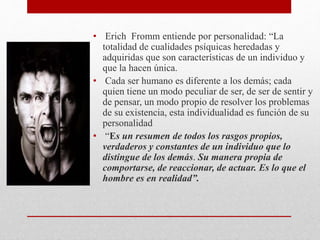 • Erich Fromm entiende por personalidad: “La
totalidad de cualidades psíquicas heredadas y
adquiridas que son características de un individuo y
que la hacen única.
• Cada ser humano es diferente a los demás; cada
quien tiene un modo peculiar de ser, de ser de sentir y
de pensar, un modo propio de resolver los problemas
de su existencia, esta individualidad es función de su
personalidad
• “Es un resumen de todos los rasgos propios,
verdaderos y constantes de un individuo que lo
distingue de los demás. Su manera propia de
comportarse, de reaccionar, de actuar. Es lo que el
hombre es en realidad”.
 