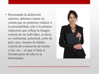 • Retomando la definición
anterior, debemos tomar en
cuenta que no podemos reducir a
la personalidad, solo a la primera
impresión que refleja la imagen
externa de un individuo, es decir,
su vestimenta, pulcritud, color de
piel, ojos, manera de hablar,
criterio de evaluación de bonito
o feo, etc., ya que si bien sí
forman parte de ella no la
determinan..
 