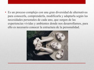 • Es un proceso complejo con una gran diversidad de alternativas
para conocerla, comprenderla, modificarla y adaptarla según las
necesidades personales de cada uno, que surgen de las
experiencias vividas y ambientes donde nos desarrollamos, para
ello es necesario conocer la estructura de la personalidad.
 