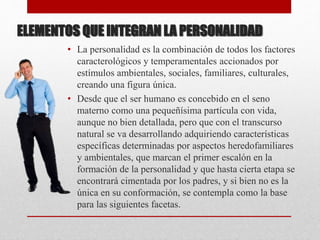 ELEMENTOS QUE INTEGRAN LA PERSONALIDAD
• La personalidad es la combinación de todos los factores
caracterológicos y temperamentales accionados por
estímulos ambientales, sociales, familiares, culturales,
creando una figura única.
• Desde que el ser humano es concebido en el seno
materno como una pequeñísima partícula con vida,
aunque no bien detallada, pero que con el transcurso
natural se va desarrollando adquiriendo características
específicas determinadas por aspectos heredofamiliares
y ambientales, que marcan el primer escalón en la
formación de la personalidad y que hasta cierta etapa se
encontrará cimentada por los padres, y si bien no es la
única en su conformación, se contempla como la base
para las siguientes facetas.
 