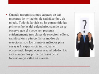 • Cuando nacemos somos capaces de dar
muestras de irritación, de satisfacción y de
miedo. Todavía la vida no ha consumido las
primeras hojas del calendario, cuando ya se
observa que el nuevo ser, presenta
evidentemente tres clases de reacción: cólera,
satisfacción y pánico. Estos modos de
reaccionar son los primeros métodos para
ensayar la experiencia individual e ir
observando lo que ocurre a su alrededor. De
esta manera los primeros pasos de la
formación ya están en marcha.
 