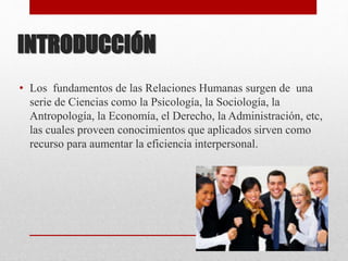 INTRODUCCIÓN
• Los fundamentos de las Relaciones Humanas surgen de una
serie de Ciencias como la Psicología, la Sociología, la
Antropología, la Economía, el Derecho, la Administración, etc,
las cuales proveen conocimientos que aplicados sirven como
recurso para aumentar la eficiencia interpersonal.
 