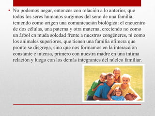 • No podemos negar, entonces con relación a lo anterior, que
todos los seres humanos surgimos del seno de una familia,
teniendo como origen una comunicación biológica: el encuentro
de dos células, una paterna y otra materna, creciendo no como
un árbol en muda soledad frente a nuestros congéneres, ni como
los animales superiores, que tienen una familia efímera que
pronto se disgrega, sino que nos formamos en la interacción
constante e intensa, primero con nuestra madre en una íntima
relación y luego con los demás integrantes del núcleo familiar.
 