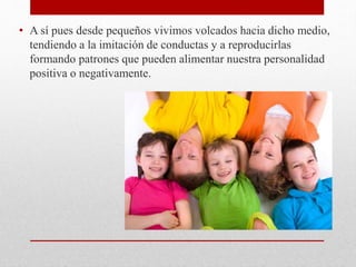 • A sí pues desde pequeños vivimos volcados hacia dicho medio,
tendiendo a la imitación de conductas y a reproducirlas
formando patrones que pueden alimentar nuestra personalidad
positiva o negativamente.
 