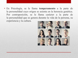 • En Psicología, se le llama temperamento a la parte de
la personalidad cuyo origen se asienta en la herencia genética.
Por contraposición, se le llama carácter a la parte de
la personalidad que se genera durante la vida de la persona, su
experiencia y la cultura.
 