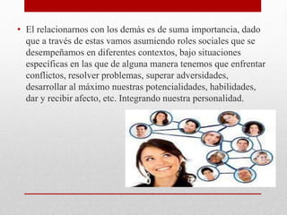 • El relacionarnos con los demás es de suma importancia, dado
que a través de estas vamos asumiendo roles sociales que se
desempeñamos en diferentes contextos, bajo situaciones
específicas en las que de alguna manera tenemos que enfrentar
conflictos, resolver problemas, superar adversidades,
desarrollar al máximo nuestras potencialidades, habilidades,
dar y recibir afecto, etc. Integrando nuestra personalidad.
 