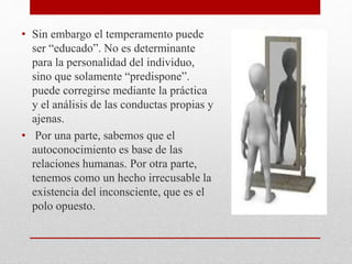 • Sin embargo el temperamento puede
ser “educado”. No es determinante
para la personalidad del individuo,
sino que solamente “predispone”.
puede corregirse mediante la práctica
y el análisis de las conductas propias y
ajenas.
• Por una parte, sabemos que el
autoconocimiento es base de las
relaciones humanas. Por otra parte,
tenemos como un hecho irrecusable la
existencia del inconsciente, que es el
polo opuesto.
 