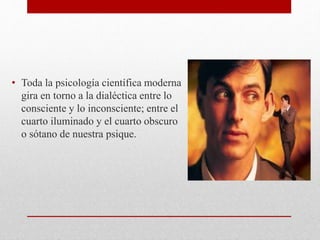 • Toda la psicología científica moderna
gira en torno a la dialéctica entre lo
consciente y lo inconsciente; entre el
cuarto iluminado y el cuarto obscuro
o sótano de nuestra psique.
 