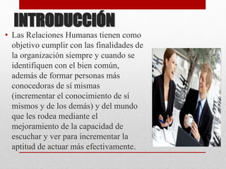 INTRODUCCIÓN
• Las Relaciones Humanas tienen como
objetivo cumplir con las finalidades de
la organización siempre y cuando se
identifiquen con el bien común,
además de formar personas más
conocedoras de sí mismas
(incrementar el conocimiento de sí
mismos y de los demás) y del mundo
que les rodea mediante el
mejoramiento de la capacidad de
escuchar y ver para incrementar la
aptitud de actuar más efectivamente.
 