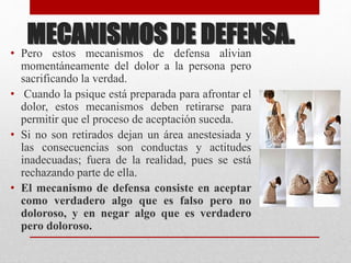MECANISMOSDE DEFENSA.
• Pero estos mecanismos de defensa alivian
momentáneamente del dolor a la persona pero
sacrificando la verdad.
• Cuando la psique está preparada para afrontar el
dolor, estos mecanismos deben retirarse para
permitir que el proceso de aceptación suceda.
• Si no son retirados dejan un área anestesiada y
las consecuencias son conductas y actitudes
inadecuadas; fuera de la realidad, pues se está
rechazando parte de ella.
• El mecanismo de defensa consiste en aceptar
como verdadero algo que es falso pero no
doloroso, y en negar algo que es verdadero
pero doloroso.
 