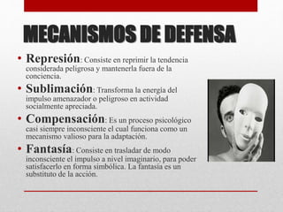 MECANISMOS DE DEFENSA
• Represión: Consiste en reprimir la tendencia
considerada peligrosa y mantenerla fuera de la
conciencia.
• Sublimación: Transforma la energía del
impulso amenazador o peligroso en actividad
socialmente apreciada.
• Compensación: Es un proceso psicológico
casi siempre inconsciente el cual funciona como un
mecanismo valioso para la adaptación.
• Fantasía: Consiste en trasladar de modo
inconsciente el impulso a nivel imaginario, para poder
satisfacerlo en forma simbólica. La fantasía es un
substituto de la acción.
 