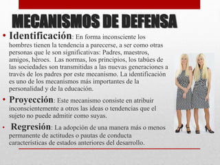 MECANISMOS DE DEFENSA
• Identificación: En forma inconsciente los
hombres tienen la tendencia a parecerse, a ser como otras
personas que le son significativas: Padres, maestros,
amigos, héroes. Las normas, los principios, los tabúes de
las sociedades son transmitidas a las nuevas generaciones a
través de los padres por este mecanismo. La identificación
es uno de los mecanismos más importantes de la
personalidad y de la educación.
• Proyección: Este mecanismo consiste en atribuir
inconscientemente a otros las ideas o tendencias que el
sujeto no puede admitir como suyas.
• Regresión: La adopción de una manera más o menos
permanente de actitudes o pautas de conducta
características de estados anteriores del desarrollo.
 