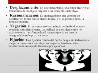 • Desplazamiento: En este mecanismo, una carga afectiva es
transferida de su objeto original a un elemento sustitutivo.
• Racionalización: Es un mecanismo que consiste en
justificar en forma más o menos lógica, y si es posible ética, la
propia conducta.
• Negación: En este proceso la conducta del individuo no es
aceptada conscientemente. La realidad se considera como no
existente o se transforma de tal manera que ya no resulta
desagradable ni le provoca dolor.
• Fijación: Una fijación resulta del hecho de que un individuo se
niegue a renunciar a una etapa en la que ha tenido muchas
satisfacciones (etapa de lactancia por ejemplo)
 