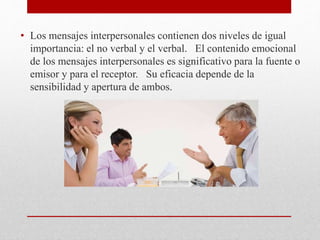 • Los mensajes interpersonales contienen dos niveles de igual
importancia: el no verbal y el verbal. El contenido emocional
de los mensajes interpersonales es significativo para la fuente o
emisor y para el receptor. Su eficacia depende de la
sensibilidad y apertura de ambos.
 