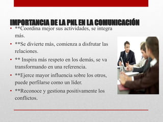 IMPORTANCIA DE LA PNL EN LA COMUNICACIÓN
• **Coordina mejor sus actividades, se integra
más.
• **Se divierte más, comienza a disfrutar las
relaciones.
• ** Inspira más respeto en los demás, se va
transformando en una referencia.
• **Ejerce mayor influencia sobre los otros,
puede perfilarse como un líder.
• **Reconoce y gestiona positivamente los
conflictos.
 