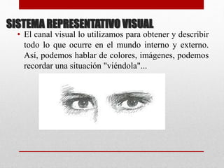 SISTEMA REPRESENTATIVO VISUAL
• El canal visual lo utilizamos para obtener y describir
todo lo que ocurre en el mundo interno y externo.
Así, podemos hablar de colores, imágenes, podemos
recordar una situación "viéndola"...
 